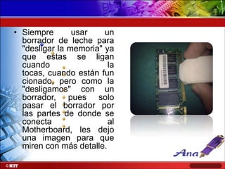 • Siempre
usar
un
borrador de leche para
"desligar la memoria" ya
que estas se ligan
cuando
la
tocas, cuando están fun
cionado, pero como la
"desligamos" con un
borrador, pues solo
pasar el borrador por
las partes de donde se
conecta
al
Motherboard, les dejo
una imagen para que
miren con más detalle.

 