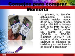 Consejos para comprar
Memoria
• Lo primero, su tamaño:
actualmente
nadie
debería instalar menos
de 64 MB, siendo mucho
mejor 128 MB o incluso
más si se trata de CAD
en 3D o diseño gráfico.
En
cuanto
al
tipo:
¿SDRAM
o
RDRAM
(Rambus DRAM)? Sin
ninguna duda, siempre
SDRAM; la Rambus es
carísima y su rendimiento
es sólo un poco mayor.

 