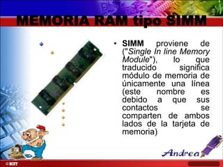 MEMORIA RAM tipo SIMM
• SIMM proviene de
("Single In line Memory
Module"),
lo
que
traducido
significa
módulo de memoria de
únicamente una línea
(este
nombre
es
debido a que sus
contactos
se
comparten de ambos
lados de la tarjeta de
memoria)

 