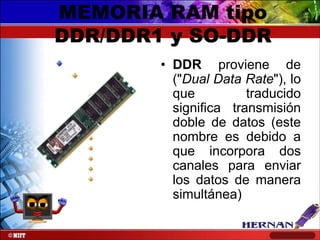 MEMORIA RAM tipo
DDR/DDR1 y SO-DDR
• DDR proviene de
("Dual Data Rate"), lo
que
traducido
significa transmisión
doble de datos (este
nombre es debido a
que incorpora dos
canales para enviar
los datos de manera
simultánea)

 