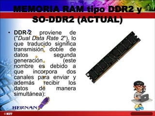 MEMORIA RAM tipo DDR2 y
SO-DDR2 (ACTUAL)
• DDR-2 proviene de
("Dual Data Rate 2"), lo
que traducido significa
transmisión doble de
datos
segunda
generación
(este
nombre es debido a
que
incorpora
dos
canales para enviar y
además
recibir
los
datos
de
manera
simultánea):

 