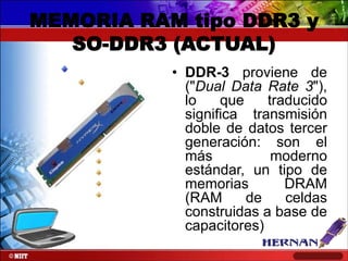 MEMORIA RAM tipo DDR3 y
SO-DDR3 (ACTUAL)
• DDR-3 proviene de
("Dual Data Rate 3"),
lo
que
traducido
significa transmisión
doble de datos tercer
generación: son el
más
moderno
estándar, un tipo de
memorias
DRAM
(RAM
de
celdas
construidas a base de
capacitores)

 