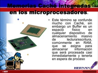 Memorias Caché integradas
en los microprocesadores.
• Este término se confunde
mucho con Caché, sin
embargo un Buffer es un
espacio
físico
en
cualquier dispositivo de
almacenamiento masivo
de
lectura/escritura,
comúnmente en RAM,
que se asigna para
almacenar
información
que será procesada casi
inmediatamente y tenerla
en espera de proceso

 