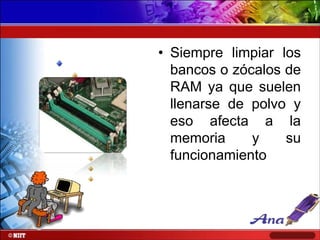 • Siempre limpiar los
bancos o zócalos de
RAM ya que suelen
llenarse de polvo y
eso afecta a la
memoria
y
su
funcionamiento

 