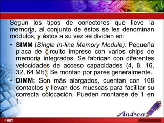 Según los tipos de conectores que lleve la
memoria, al conjunto de éstos se les denominan
módulos, y éstos a su vez se dividen en:
• SIMM (Single In-line Memory Module): Pequeña
placa de circuito impreso con varios chips de
memoria integrados. Se fabrican con diferentes
velocidades de acceso capacidades (4, 8, 16,
32, 64 Mb). Se montan por pares generalmente.
• DIMM: Son más alargados, cuentan con 168
contactos y llevan dos muescas para facilitar su
correcta colocación. Pueden montarse de 1 en
1.

 