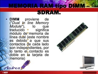 MEMORIA RAM tipo DIMM –
SDRAM.
• DIMM
proviene
de
("Dual In line Memory
Module"),
lo
que
traducido
significa
módulo de memoria de
línea dual (este nombre
es debido a que sus
contactos de cada lado
son independientes, por
lo tanto el contacto es
doble en la tarjeta de
memoria)

 