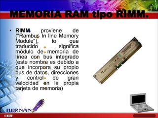 MEMORIA RAM tipo RIMM.
• RIMM
proviene
de
("Rambus In line Memory
Module"),
lo
que
traducido
significa
módulo de memoria de
línea con bus integrado
(este nombre es debido a
que incorpora su propio
bus de datos, direcciones
y
control
de
gran
velocidad en la propia
tarjeta de memoria)

 