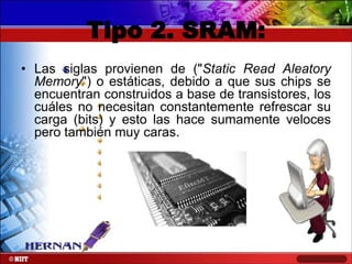 Tipo 2. SRAM:
• Las siglas provienen de ("Static Read Aleatory
Memory") o estáticas, debido a que sus chips se
encuentran construidos a base de transistores, los
cuáles no necesitan constantemente refrescar su
carga (bits) y esto las hace sumamente veloces
pero también muy caras.

 