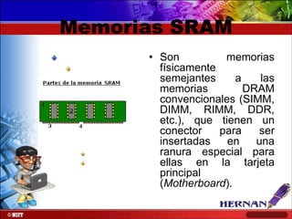 Memorias SRAM
• Son
memorias
físicamente
semejantes
a
las
memorias
DRAM
convencionales (SIMM,
DIMM, RIMM, DDR,
etc.), que tienen un
conector
para
ser
insertadas
en
una
ranura especial para
ellas en la tarjeta
principal
(Motherboard).

 
