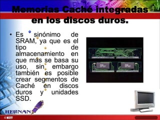 Memorias Caché integradas
en los discos duros.
• Es
sinónimo
de
SRAM, ya que es el
tipo
de
almacenamiento en
que más se basa su
uso, sin embargo
también es posible
crear segmentos de
Caché en discos
duros y unidades
SSD.

 