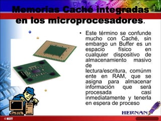 Memorias Caché integradas
en los microprocesadores.
• Este término se confunde
mucho con Caché, sin
embargo un Buffer es un
espacio
físico
en
cualquier dispositivo de
almacenamiento masivo
de
lectura/escritura, comúnm
ente en RAM, que se
asigna para almacenar
información que será
procesada
casi
inmediatamente y tenerla
en espera de proceso

 