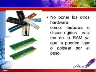 • No poner los otros
hardware
como: lectoras o
discos rígidos enci
ma de la RAM ya
que la pueden ligar
o golpear por el
peso.

 