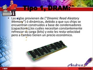 Tipo 1, DRAM:
• Las siglas provienen de ("Dinamic Read Aleatory
Memory") ó dinámicas, debido a que sus chips se
encuentran construidos a base de condensadores
(capacitores),los cuáles necesitan constantemente
refrescar su carga (bits) y esto les resta velocidad
pero a cambio tienen un precio económico.

 