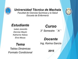 Universidad Técnica de Machala
Facultad de Ciencias Químicas y la Salud
Escuela de Enfermería
Curso
3° Semestre ´´A´´
Docente
Ing. Karina García
2015
Estudiante
Isabel Jaramillo
Dennise Mayón
Katherine Noboa
Elvis Macas
Tema
Tablas Dinámicas
Formato Condicional
 