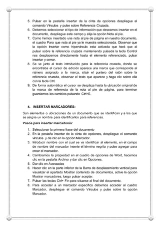 5. Pulsar en la pestaña insertar de la cinta de opciones despliegue el
comando Vínculos y pulse sobre Referencia Cruzada.
6. Debemos seleccionar el tipo de información que deseamos insertar en el
documento, despliegue este campo y elija la opción Nota al pie.
7. Como hemos insertado una nota al pie de página en nuestro documento,
el cuadro Para que nota al pie ya le muestra seleccionada. Observar que
la opción Insertar como hipervínculo esta activada que hará que al
pulsar sobre la referencia cruzada manteniendo pulsada la tecla Control
nos desplacemos directamente hasta el elemento referenciado, pulsar
insertar y cerrar.
8. Se ve junto al texto introducido para la referencia cruzada, donde se
encontraba el cursor de edición aparece una marca que corresponde al
número asignado a la marca, situé el puntero del ratón sobre la
referencia cruzada, observar el texto que aparece y haga clic sobre ella
con la tecla Ctrl.
9. De forma automática el cursor se desplaza hasta la ubicación original de
la marca de referencia de la nota al pie de página, para terminar
guardamos los cambios pulsando Ctrl+S.
4. INSERTAR MARCADORES:
Son elementos o ubicaciones de un documento que se identifican y a los que
se asigna un nombre para identificarlos para referencias.
Pasos para insertar marcadores:
1. Seleccionar la primera frase del documento
2. En la pestaña insertar de la cinta de opciones, despliegue el comando
vínculos y de clic en la opción Marcador.
3. Introducir nombre con el cual se va identificar al elemento, en el campo
de nombre del marcador inserte el término negrita y pulse agregar para
crear el marcador.
4. Cambiamos la propiedad en el cuadro de opciones de Word, hacemos
clic en la pestaña Archivo y dar clic en Opciones.
5. Dar clic en Avanzadas
6. Hacer clic en la parte inferior de la Barra de desplazamiento vertical para
visualizar el apartado Mostrar contenido de documentos, active la opción
Mostrar marcadores, luego pulsar aceptar.
7. Pulsar las teclas Ctrl+ Fin para situarse al final del documento.
8. Para acceder a un marcador especifico debemos acceder al cuadro
Marcador, despliegue el comando Vínculos y pulse sobre la opción
Marcador.
 
