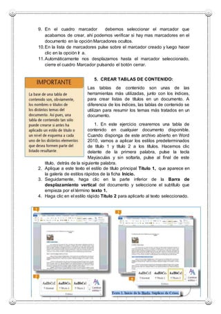 9. En el cuadro marcador debemos seleccionar el marcador que
acabamos de crear, ahí podemos verificar si hay mas marcadores en el
documento en la opción Marcadores ocultos.
10.En la lista de marcadores pulse sobre el marcador creado y luego hacer
clic en la opción Ir a.
11.Automáticamente nos desplazamos hasta el marcador seleccionado,
cierre el cuadro Marcador pulsando el botón cerrar.
5. CREAR TABLAS DE CONTENIDO:
Las tablas de contenido son unas de las
herramientas más utilizadas, junto con los índices,
para crear listas de títulos en un documento. A
diferencia de los índices, las tablas de contenido se
utilizan para resumir los temas más tratados en un
documento.
1. En este ejercicio crearemos una tabla de
contenido en cualquier documento disponible.
Cuando disponga de este archivo abierto en Word
2010, vamos a aplicar los estilos predeterminados
de título 1 y título 2 a los títulos. Hacemos clic
delante de la primera palabra, pulse la tecla
Mayúsculas y sin soltarla, pulse al final de este
título, detrás de la siguiente palabra.
2. Aplique a este texto el estilo de título principal Título 1, que aparece en
la galería de estilos rápidos de la ficha Inicio.
3. Seguidamente, haga clic en la parte inferior de la Barra de
desplazamiento vertical del documento y seleccione el subtítulo que
empieza por el término texto 1.
4. Haga clic en el estilo rápido Título 2 para aplicarlo al texto seleccionado.
 