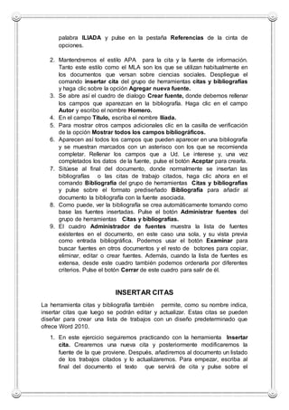 palabra ILIADA y pulse en la pestaña Referencias de la cinta de
opciones.
2. Mantendremos el estilo APA para la cita y la fuente de información.
Tanto este estilo como el MLA son los que se utilizan habitualmente en
los documentos que versan sobre ciencias sociales. Despliegue el
comando insertar cita del grupo de herramientas citas y bibliografías
y haga clic sobre la opción Agregar nueva fuente.
3. Se abre así el cuadro de dialogo Crear fuente, donde debemos rellenar
los campos que aparezcan en la bibliografía. Haga clic en el campo
Autor y escribo el nombre Homero.
4. En el campo Titulo, escriba el nombre Ilíada.
5. Para mostrar otros campos adicionales clic en la casilla de verificación
de la opción Mostrar todos los campos bibliográficos.
6. Aparecen así todos los campos que pueden aparecer en una bibliografía
y se muestran marcados con un asterisco con los que se recomienda
completar. Rellenar los campos que a Ud. Le interese y, una vez
completados los datos de la fuente, pulse el botón Aceptar para crearla.
7. Sitúese al final del documento, donde normalmente se insertan las
bibliografías o las citas de trabajo citados, haga clic ahora en el
comando Bibliografía del grupo de herramientas Citas y bibliografías
y pulse sobre el formato prediseñado Bibliografía para añadir al
documento la bibliografía con la fuente asociada.
8. Como puede, ver la bibliografía se crea automáticamente tomando como
base las fuentes insertadas. Pulse el botón Administrar fuentes del
grupo de herramientas Citas y bibliografías.
9. El cuadro Administrador de fuentes muestra la lista de fuentes
existentes en el documento, en este caso una sola, y su vista previa
como entrada bibliográfica. Podemos usar el botón Examinar para
buscar fuentes en otros documentos y el resto de botones para copiar,
eliminar, editar o crear fuentes. Además, cuando la lista de fuentes es
extensa, desde este cuadro también podemos ordenarla por diferentes
criterios. Pulse el botón Cerrar de este cuadro para salir de él.
INSERTAR CITAS
La herramienta citas y bibliografía también permite, como su nombre indica,
insertar citas que luego se podrán editar y actualizar. Estas citas se pueden
diseñar para crear una lista de trabajos con un diseño predeterminado que
ofrece Word 2010.
1. En este ejercicio seguiremos practicando con la herramienta Insertar
cita. Crearemos una nueva cita y posteriormente modificaremos la
fuente de la que proviene. Después, añadiremos al documento un listado
de los trabajos citados y lo actualizaremos. Para empezar, escriba al
final del documento el texto que servirá de cita y pulse sobre el
 