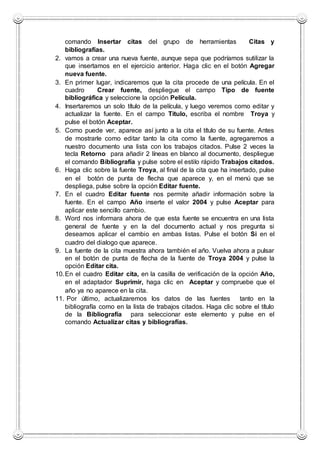 comando Insertar citas del grupo de herramientas Citas y
bibliografías.
2. vamos a crear una nueva fuente, aunque sepa que podríamos sutilizar la
que insertamos en el ejercicio anterior. Haga clic en el botón Agregar
nueva fuente.
3. En primer lugar, indicaremos que la cita procede de una película. En el
cuadro Crear fuente, despliegue el campo Tipo de fuente
bibliográfica y seleccione la opción Película.
4. Insertaremos un solo título de la película, y luego veremos como editar y
actualizar la fuente. En el campo Titulo, escriba el nombre Troya y
pulse el botón Aceptar.
5. Como puede ver, aparece así junto a la cita el título de su fuente. Antes
de mostrarle como editar tanto la cita como la fuente, agregaremos a
nuestro documento una lista con los trabajos citados. Pulse 2 veces la
tecla Retorno para añadir 2 líneas en blanco al documento, despliegue
el comando Bibliografía y pulse sobre el estilo rápido Trabajos citados.
6. Haga clic sobre la fuente Troya, al final de la cita que ha insertado, pulse
en el botón de punta de flecha que aparece y, en el menú que se
despliega, pulse sobre la opción Editar fuente.
7. En el cuadro Editar fuente nos permite añadir información sobre la
fuente. En el campo Año inserte el valor 2004 y pulse Aceptar para
aplicar este sencillo cambio.
8. Word nos informara ahora de que esta fuente se encuentra en una lista
general de fuente y en la del documento actual y nos pregunta si
deseamos aplicar el cambio en ambas listas. Pulse el botón Si en el
cuadro del dialogo que aparece.
9. La fuente de la cita muestra ahora también el año. Vuelva ahora a pulsar
en el botón de punta de flecha de la fuente de Troya 2004 y pulse la
opción Editar cita.
10.En el cuadro Editar cita, en la casilla de verificación de la opción Año,
en el adaptador Suprimir, haga clic en Aceptar y compruebe que el
año ya no aparece en la cita.
11. Por último, actualizaremos los datos de las fuentes tanto en la
bibliografía como en la lista de trabajos citados. Haga clic sobre el título
de la Bibliografía para seleccionar este elemento y pulse en el
comando Actualizar citas y bibliografías.
 