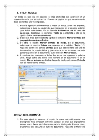 6. CREAR ÍNDICES:
Un índice es una lista de palabras u otros elementos que aparecen en un
documento en la que se indican los números de página en que se encontrarán
tales elementos una vez impresos.
1. En este ejercicio aprenderemos a crear un índice. Antes de empezar,
quitaremos la tabla de contenido que insertamos en el ejercicio anterior
para evitar confusiones. En la pestaña Referencias de la cinta de
opciones, despliegue el comando Tabla de contenido y clic en la
opción Quitar tabla de contenido
2. Sitúese al inicio del documento y pulse el comando Marcar entrada del
grupo de herramientas Índice.
3. Se abre el cuadro Marcar entrada de Índice. En el documento,
seleccione el nombre Crises que aparece en el subtítulo “Texto 1..”,
haga clic dentro del campo Entrada para que este nombre sea una de
las entradas de nuestro índice y, para marcar todas las veces que esta
palabra aparece en el documento, pulse el botón Marcar todas.
4. A continuación, marcaremos todas las veces que aparece la palabra
Zeus. Haga doble clic sobre este nombre en el documento y, en el
cuadro Marcar entrada de índice, haga clic dentro del campo Entrada
que se inserte como entrada.
CREAR BIBLIOGRAFÍA:
1. En este ejercicio veremos el modo de crear automáticamente una
bibliografía. Para empezar, debemos agregar las citas que el programa
tomara como fuente de información para la bibliografía. En este caso,
situaremos una cita junto al título del documento. Haga clic al final de la
 
