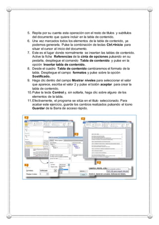 5. Repita por su cuenta esta operación con el resto de títulos y subtítulos
del documento que quiera incluir en la tabla de contenido.
6. Una vez marcados todos los elementos de la tabla de contenido, ya
podemos generarla. Pulse la combinación de teclas Ctrl.+Inicio para
situar el cursor al inicio del documento.
7. Este es el lugar donde normalmente se insertan las tablas de contenido.
Active la ficha Referencias de la cinta de opciones pulsando en su
pestaña, despliegue el comando Tabla de contenido y pulse en la
opción Insertar tabla de contenido.
8. Desde el cuadro Tabla de contenido cambiaremos el formato de la
tabla. Despliegue el campo formatos y pulse sobre la opción
Sostificado.
9. Haga clic dentro del campo Mostrar niveles para seleccionar el valor
que aparece, escriba el valor 2 y pulse el botón aceptar para crear la
tabla de contenido.
10.Pulse la tecla Control y, sin soltarla, haga clic sobre alguno de los
elementos de la tabla.
11.Efectivamente, el programa se sitúa en el título seleccionado. Para
acabar este ejercicio, guarde los cambios realizados pulsando el ícono
Guardar de la Barra de acceso rápido.
 