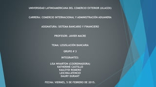 UNIVERSIDAD LATINOAMERICANA DEL COMERCIO EXTERIOR (ULACEX)
CARRERA: COMERCIO INTERNACIONAL Y ADMINISTRACIÓN ADUANERA
ASIGNATURA: SISTEMA BANCARIO Y FINANCIERO
PROFESOR: JAVIER MACRE
TEMA: LEGISLACIÓN BANCARIA
GRUPO # 3
INTEGRANTES:
LISA WHARTON (COORDINADORA)
KATHERINE CASTILLO
KAILEYDI ROMERO
LEICHKA ATENCIO
DAURY DURANT
FECHA: VIERNES, 5 DE FEBRERO DE 2015.
 
