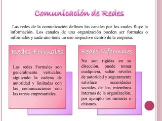 Las redes de la comunicación definen los canales por los cuales fluye la información. Los canales de una organización pueden ser formales o informales y cada uno tiene un uso respectivo dentro de la empresa. Las redes Formales son generalmente verticales, siguiendo la cadena de autoridad y limitadas con las comunicaciones con las tareas empresariales.  No son rígidas en su dirección, puede tomar cualquiera, saltar niveles de autoridad y seguramente satisface necesidades sociales de los miembros internos de la organización, por ejemplo los rumores o chismes. 