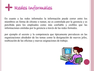 En cuanto a las redes informales la información puede correr entre los miembros en forma de chisme o rumor, no es controlada por la gerencia y es percibida para los empleados como más confiable y creíbles que las informaciones emitidas por la gerencia a través de las redes formales . por ejemplo el secreto y la competencia que típicamente prevalecen en las organizaciones alrededor de los temas como la designación de nuevos jefes, reubicación de las oficinas y nuevas asignaciones de trabajo.  