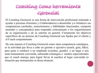El Coaching Gerencial es una forma de intervención profesional orientado a ayudar a personas (Gerentes y Colaboradores) a desarrollar y/o fortalecer sus competencias (actitudes, conocimientos y habilidades funcionales, comporta mentales y conceptuales) para responder exitosamente a los requerimientos de su organización y de su entorno en general. Ciertamente los objetivos específicos de un proceso de Coaching Gerencial son fijados por el cliente y el Coach conjuntamente De esta manera el Coaching Gerencial como meta competencia estratégica, es la actividad que lleva a cabo un gerente o ejecutivo (coach, guía, líder), para guiar o conducir a un empleado (coachee, guiado)  a un lugar o una meta mutuamente convenida, utilizando estrategias o  medios especializados que el coach maneja, para lograr llevar al coachee al lugar convenido (o situación que mutuamente se desea alcanzar.  