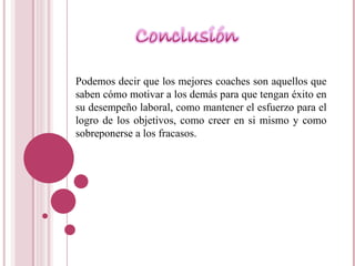 Podemos decir que los mejores coaches son aquellos que saben cómo motivar a los demás para que tengan éxito en su desempeño laboral, como mantener el esfuerzo para el logro de los objetivos, como creer en si mismo y como sobreponerse a los fracasos. 