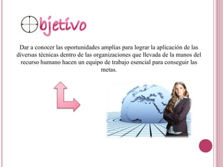 Dar a conocer las oportunidades amplias para lograr la aplicación de las diversas técnicas dentro de las organizaciones que llevada de la manos del recurso humano hacen un equipo de trabajo esencial para conseguir las metas.   