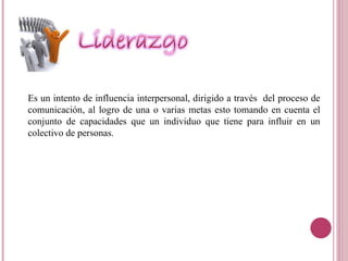 Es un intento de influencia interpersonal, dirigido a través  del proceso de comunicación, al logro de una o varias metas esto tomando en cuenta el conjunto de capacidades que un individuo que tiene para influir en un colectivo de personas. 