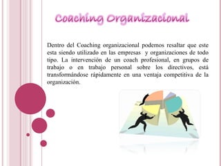 Dentro del Coaching organizacional podemos resaltar que este esta siendo utilizado en las empresas  y organizaciones de todo tipo.  La intervención de un coach profesional, en grupos de trabajo o en trabajo personal sobre los directivos, está transformándose rápidamente en una ventaja competitiva de la organización. 