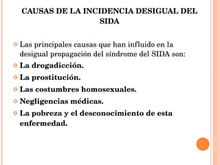 CAUSAS DE LA INCIDENCIA DESIGUAL DEL SIDA Las principales causas que han influido en la desigual propagación del síndrome del SIDA son: La drogadicción. La prostitución. Las costumbres homosexuales. Negligencias médicas. La pobreza y el desconocimiento de esta enfermedad. 