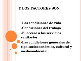 Y LOS FACTORES SON: -Las condiciones de vida  -Condiciones del trabajo -El acceso a los servicios sanitarios -Las condiciones generales de tipo socioeconómico, cultural y medioambiental.   