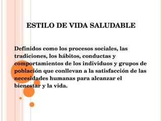 ESTILO DE VIDA SALUDABLE Definidos como los procesos sociales, las tradiciones, los hábitos, conductas y comportamientos de los individuos y grupos de población que conllevan a la satisfacción de las necesidades humanas para alcanzar el bienestar y la vida. 