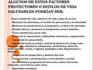 ALGUNOS DE ESTOS FACTORES PROTECTORES O ESTILOS DE VIDA SALUDABLES PODRÍAN SER:        Tener sentido de vida, objetivos de vida y plan de acción. -      Mantener la autoestima, el sentido de pertenencia y la identidad. -      Mantener la autodecisión, la autogestión y el deseo de aprender. -      Brindar afecto y mantener la integración social y familiar. -      Tener satisfacción con la vida. -      Promover la convivencia, solidaridad, tolerancia y negociación. -      Capacidad de autocuidado. -      Seguridad social en salud y control de factores de riesgo como obesidad, vida sedentaria, tabaquismo, alcoholismo, abuso de medicamentos, estrés, y algunas patologías como hipertensión y diabetes. -      Ocupación de tiempo libre y disfrute del ocio. -      Comunicación y participación a nivel familiar y social. -      Accesibilidad a programas de bienestar, salud, educación, culturales, recreativos, entre otros. -      Seguridad económica. 
