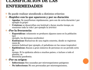 CLASIFICACIÓN DE LAS ENFERMEDADES Se puede realizar atendiendo a distintos criterios: - Rapidez con la que aparecen y por su duración Agudas : Se manifiestan rápidamente, pero son de corta duración ( por ejemplo la gripe)  Crónicas:  se desarrollan con lentitud y duran mucho tiempo, en ocasiones toda la vida ( por ejemplo la artritis) -Por la frecuencia: Esporádicas : solamente se producen algunos casos en la población (por  ejemplo, los derrames cerebrales) Endémicas:  Exclusivas de una región concreta, donde se registran casos de  manera habitual (por ejemplo, el paludismo en las zonas tropicales) Epidémicas:  Atacan a gran números de personas en un período corto de  tiempo. Si la epidemia afecta a muchos países, o incluso a todo el planeta, se  denomina pandemia. -Por su origen: Infecciosas:  Son causadas por microorganismos patógenos No infecciosas:  No son provocadas por microorganismos . 