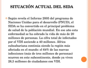 SITUACIÓN ACTUAL DEL SIDA Según revela el Informe 2005 del programa de Naciones Unidas para el desarrollo (PNUD), el SIDA se ha convertido en el principal problema de salud de la población mundial. En ese año esta enfermedad se ha cobrado la vida de más de 20 millones de personas. La cifra total de infectados por el VIH asciende a 40 millones. África subsahariana continúa siendo la región más afectada en el mundo: el 64% de las nuevas infecciones (más de tres millones de personas) ocurren en este subcontinente, donde ya viven 28,5 millones de ciudadanos con VIH. 