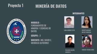 Proyecto 1
MODULO :
FUNDAMENTOS DE
MINERÍA Y CIENCIAS DE
DATOS
GRUPO : 3
DOCENTE: ING. DAVID E.
MENDOZA GUTIERREZ
MINERÍA DE DATOS
VILLEGAS ACUÑA
CARLOS E.
LARA QUIROZ ELVIS
VARGAS TICONA ARIEL
QUISPE MAMANI
NIEVES VANESSA
INTEGRANTES
 