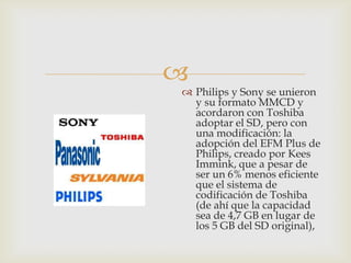 
 Philips y Sony se unieron
y su formato MMCD y
acordaron con Toshiba
adoptar el SD, pero con
una modificación: la
adopción del EFM Plus de
Philips, creado por Kees
Immink, que a pesar de
ser un 6% menos eficiente
que el sistema de
codificación de Toshiba
(de ahí que la capacidad
sea de 4,7 GB en lugar de
los 5 GB del SD original),
 