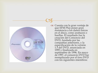 
 Cuenta con la gran ventaja de
que EFM Plus posee gran
resistencia a los daños físicos
en el disco, como arañazos o
huellas. El resultado fue la
creación del Consorcio del
DVD, fundada por las
compañías anteriores, y la
especificación de la versión
1.5 del DVD, anunciada en
1995 y finalizada en
septiembre de 1996. En mayo
de 1997, el consorcio DVD fue
reemplazado por el foro DVD
con los siguientes miembros:
 