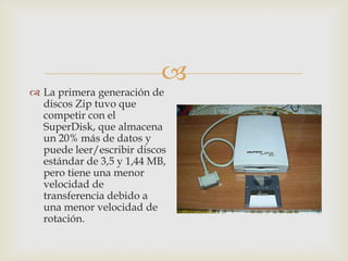 
 La primera generación de
discos Zip tuvo que
competir con el
SuperDisk, que almacena
un 20% más de datos y
puede leer/escribir discos
estándar de 3,5 y 1,44 MB,
pero tiene una menor
velocidad de
transferencia debido a
una menor velocidad de
rotación.
 
