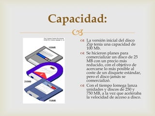 
Capacidad:
 La versión inicial del disco
Zip tenía una capacidad de
100 Mb.
 Se hicieron planes para
comercializar un disco de 25
MB con un precio más
reducido, con el objetivo de
acercarse lo más posible al
coste de un disquete estándar,
pero el disco jamás se
comercializó.
 Con el tiempo Iomega lanza
unidades y discos de 250 y
750 MB, a la vez que aceleraba
la velocidad de acceso a disco.
 