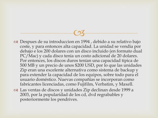 
 Despues de su introduccion en 1994 , debido a su relativo bajo
coste, y para entonces alta capacidad. La unidad se vendia por
debajo e los 200 dolares con un disco incluido (en formato dual
PC/Mac) y cada disco tenia un costo adicional de 20 dolares.
Por entonces, los discos duros tenían una capacidad típica de
500 MB y un precio de unos $200 USD, por lo que las unidades
Zip eran una excelente alternativa como sistema de backup y
para extender la capacidad de los equipos, sobre todo para el
usuario doméstico. Nuevas compañías se incorporan como
fabricantes licenciadas, como Fujifilm, Verbatim, y Maxell.
 Las ventas de discos y unidades Zip declinan desde 1999 a
2003, por la popularidad de los cd, dvd regrabables y
posteriormente los pendrives.
 
