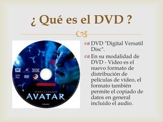
¿ Qué es el DVD ?
 DVD "Digital Versatil
Disc".
 En su modalidad de
DVD - Video es el
nuevo formato de
distribución de
películas de vídeo, el
formato también
permite el copiado de
datos en general
incluido el audio.
 