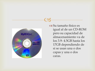 
 Su tamaño físico es
igual al de un CD-ROM
pero su capacidad de
almacenamiento va de
los 3.9- 4.5GB hasta los
17GB dependiendo de
si se usan una o dos
capas y una o dos
caras.
 