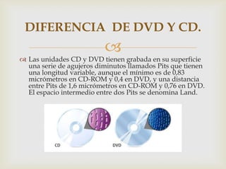 
 Las unidades CD y DVD tienen grabada en su superficie
una serie de agujeros diminutos llamados Pits que tienen
una longitud variable, aunque el mínimo es de 0,83
micrómetros en CD-ROM y 0,4 en DVD, y una distancia
entre Pits de 1,6 micrómetros en CD-ROM y 0,76 en DVD.
El espacio intermedio entre dos Pits se denomina Land.
DIFERENCIA DE DVD Y CD.
 