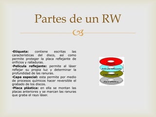 
Partes de un RW
•Etiqueta: contiene escritas las
características del disco, así como
permite proteger la placa reflejante de
orificios y ralladuras.
•Película reflejante: permite al láser
reflejar su propia luz y determinar la
profundidad de las ranuras.
•Capa especial: esta permite por medio
de procesos químicos hacer reversible el
grabado de los discos.
•Placa plástica: en ella se montan las
placas anteriores y se marcan las ranuras
que graba el rayo láser.
 
