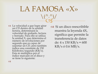 
LA FAMOSA «X»
(^.^)/
 La velocidad a que logre girar
un CD dentro de la unidad
lectora, determinará la
velocidad de grabado, lectura
y borrado. Para ello se utiliza
la unidad X, que determina el
número de revoluciones por
segundo que es capaz de
soportar un CD, pero también
indica una constante de 150
Kilobytes/segundo (KB/s).
Esta se multiplica por el
índice marcado en el disco y
se tiene lo siguiente:

 Si un disco reescribible
muestra la leyenda 4X,
significa que permite la
transferencia de datos
de: 4 x 150 KB/s = 600
KB/s ó 0.6 MB/s.
 