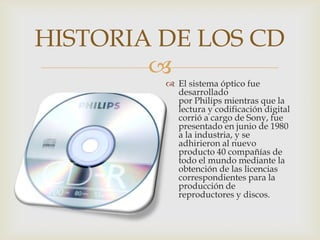 
HISTORIA DE LOS CD
 El sistema óptico fue
desarrollado
por Philips mientras que la
lectura y codificación digital
corrió a cargo de Sony, fue
presentado en junio de 1980
a la industria, y se
adhirieron al nuevo
producto 40 compañías de
todo el mundo mediante la
obtención de las licencias
correspondientes para la
producción de
reproductores y discos.
 